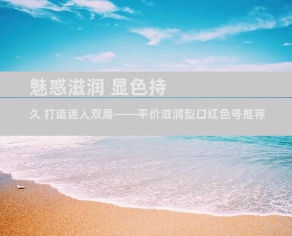 魅惑滋润 显色持久 打造迷人双唇——平价滋润型口红色号推荐